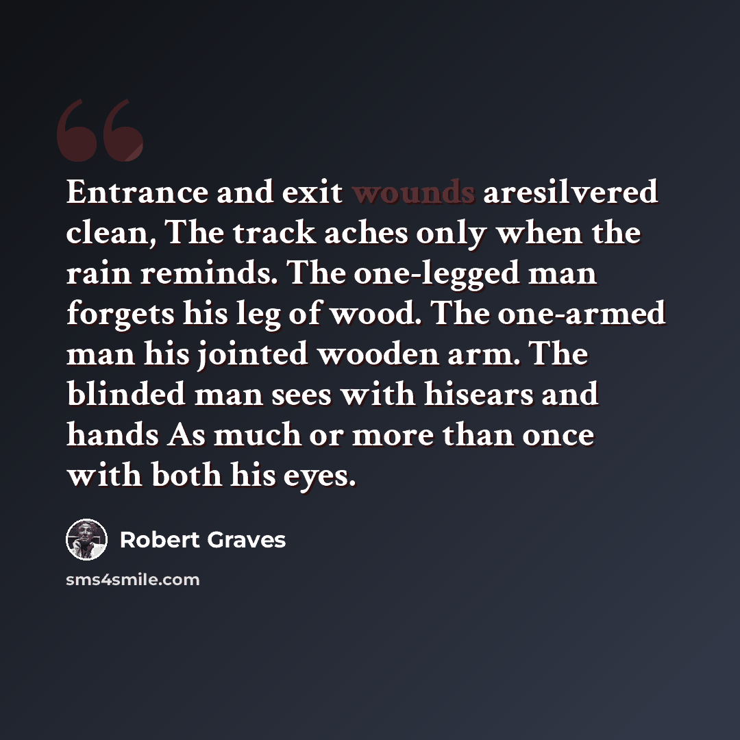 “Entrance and exit wounds aresilvered clean, The track aches only when the rain reminds. The one-legged man forgets his leg of wood. The one-armed man his jointed wooden arm. The blinded man sees with hisears and hands As much or more than once with both his eyes.” quote by Robert Graves