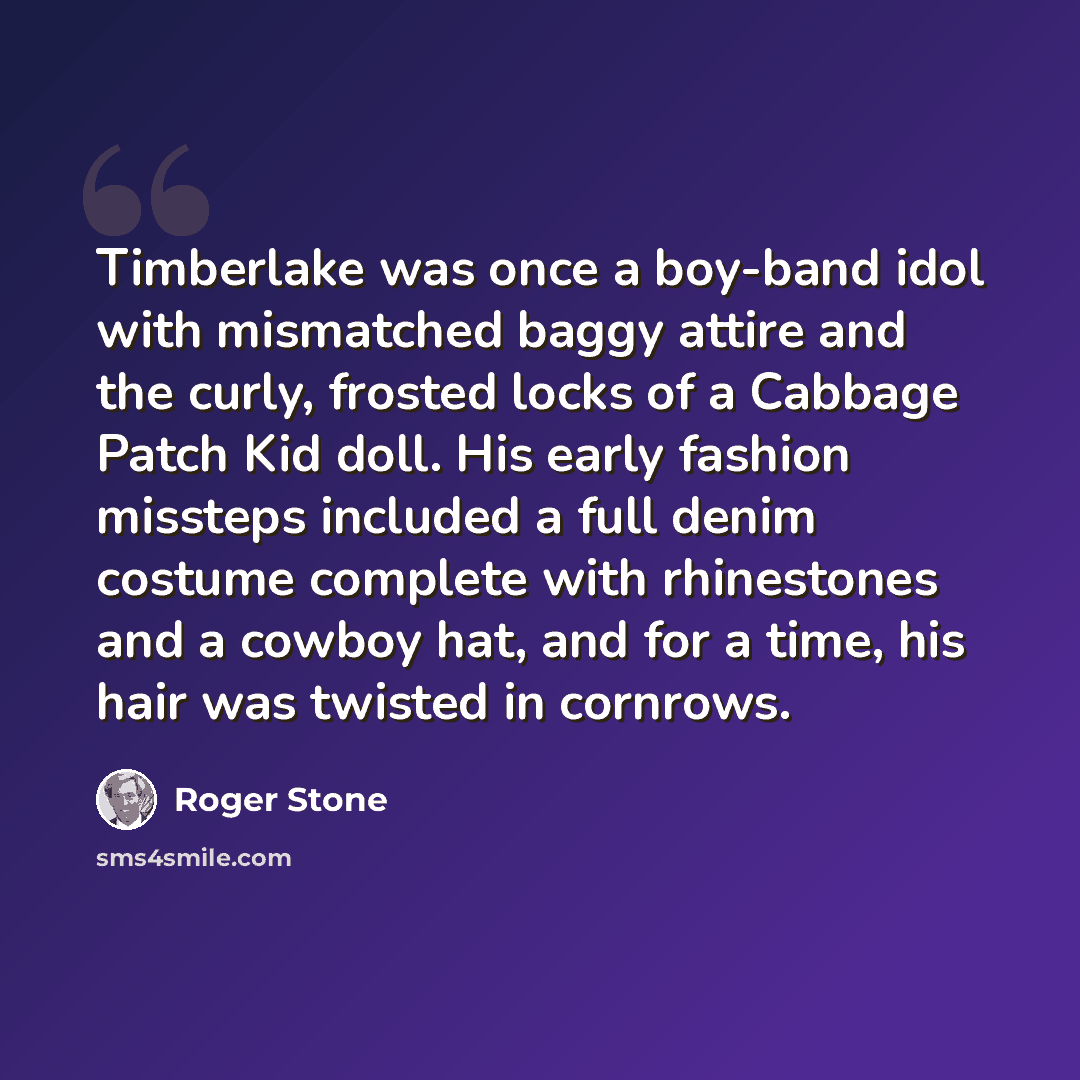 “Timberlake was once a boy-band idol with mismatched baggy attire and the curly, frosted locks of a Cabbage Patch Kid doll. His early fashion missteps included a full denim costume complete with rhinestones and a cowboy hat, and for a time, his hair was twisted in cornrows.” quote by Roger Stone