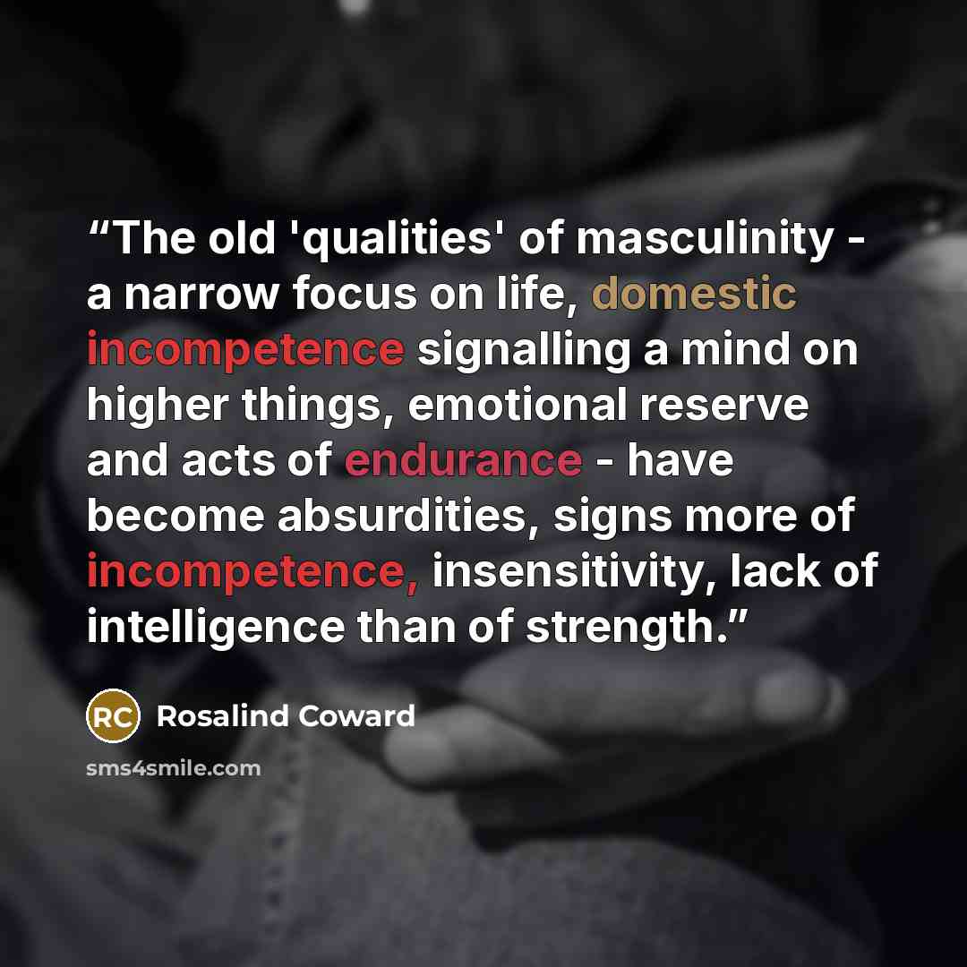 “The old 'qualities' of masculinity - a narrow focus on life, domestic incompetence signalling a mind on higher things, emotional reserve and acts of endurance - have become absurdities, signs more of incompetence, insensitivity, lack of intelligence than of strength.” quote by Rosalind Coward