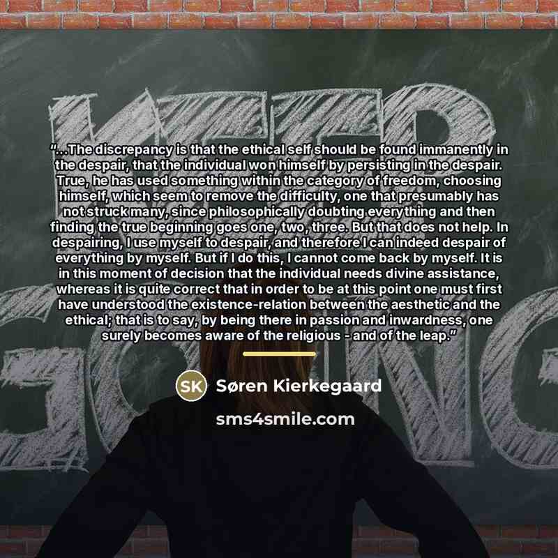 “...The discrepancy is that the ethical self should be found immanently in the despair, that the individual won himself by persisting in the despair. True, he has used something within the category of freedom, choosing himself, which seem to remove the difficulty, one that presumably has not struck…” quote by Søren Kierkegaard