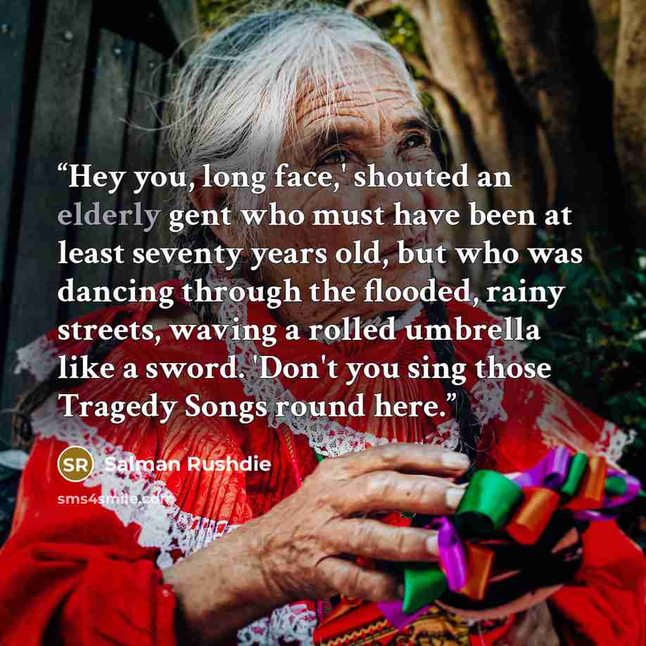 “Hey you, long face,' shouted an elderly gent who must have been at least seventy years old, but who was dancing through the flooded, rainy streets, waving a rolled umbrella like a sword. 'Don't you sing those Tragedy Songs round here.” quote by Salman Rushdie