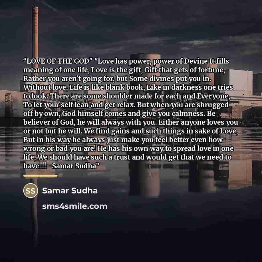 “LOVE OF THE GOD" "Love has power, power of Devine It fills meaning of one life, Love is the gift, Gift that gets of fortune, Rather you aren't going for, but Some divines put you in. Without love, Life is like blank book, Like in darkness one tries to look. There are some shoulder made for each…” quote by Samar Sudha
