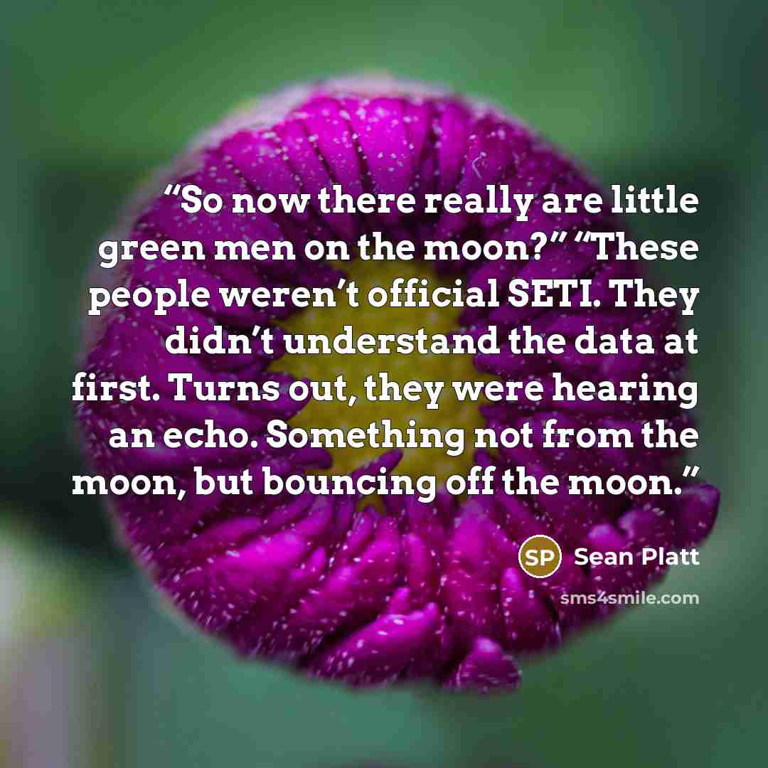 “So now there really are little green men on the moon?” “These people weren’t official SETI. They didn’t understand the data at first. Turns out, they were hearing an echo. Something not from the moon, but bouncing off the moon.” quote by Sean Platt