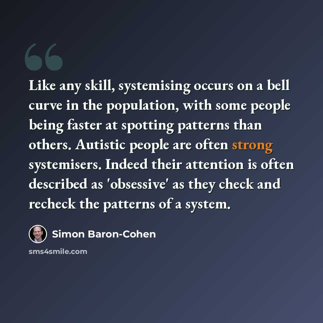 “Like any skill, systemising occurs on a bell curve in the population, with some people being faster at spotting patterns than others. Autistic people are often strong systemisers. Indeed their attention is often described as 'obsessive' as they check and recheck the patterns of a system.” quote by Simon Baron-Cohen