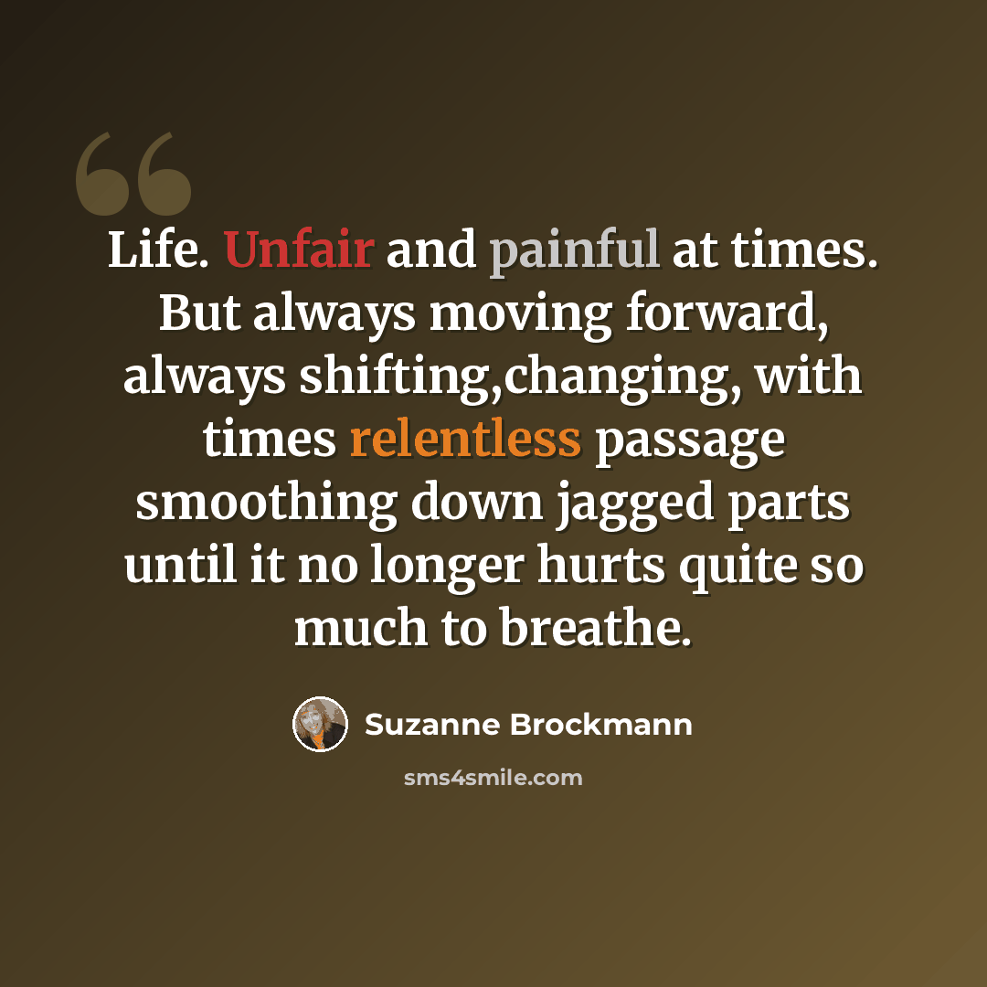 “Life. Unfair and painful at times. But always moving forward, always shifting,changing, with times relentless passage smoothing down jagged parts until it no longer hurts quite so much to breathe.” quote by Suzanne Brockmann