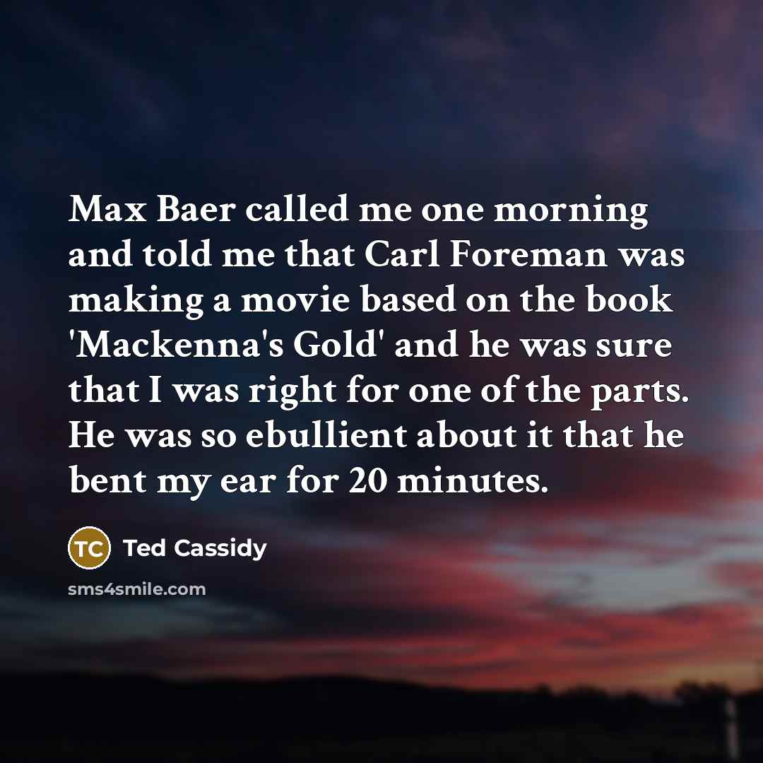 “Max Baer called me one morning and told me that Carl Foreman was making a movie based on the book 'Mackenna's Gold' and he was sure that I was right for one of the parts. He was so ebullient about it that he bent my ear for 20 minutes.” quote by Ted Cassidy