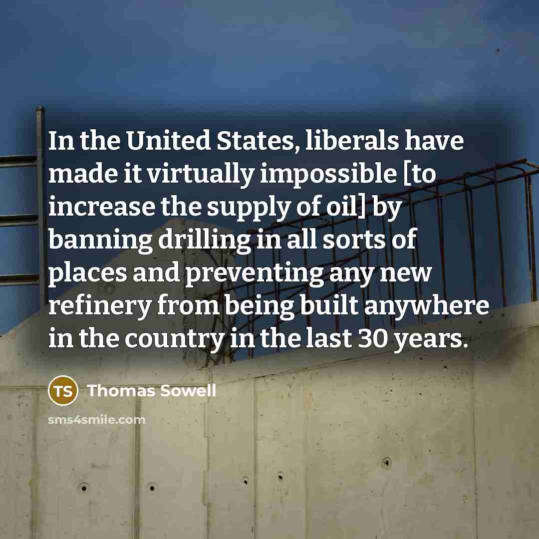 “In the United States, liberals have made it virtually impossible [to increase the supply of oil] by banning drilling in all sorts of places and preventing any new refinery from being built anywhere in the country in the last 30 years.” quote by Thomas Sowell