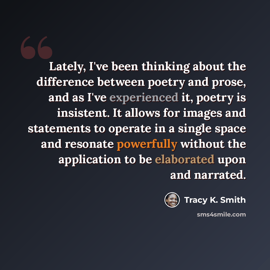 “Lately, I've been thinking about the difference between poetry and prose, and as I've experienced it, poetry is insistent. It allows for images and statements to operate in a single space and resonate powerfully without the application to be elaborated upon and narrated.” quote by Tracy K. Smith