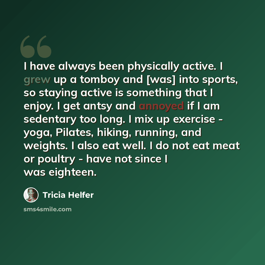 “I have always been physically active. I grew up a tomboy and [was] into sports, so staying active is something that I enjoy. I get antsy and annoyed if I am sedentary too long. I mix up exercise - yoga, Pilates, hiking, running, and weights. I also eat well. I do not eat meat or poultry - have not…” quote by Tricia Helfer