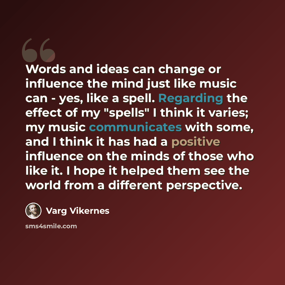 “Words and ideas can change or influence the mind just like music can - yes, like a spell. Regarding the effect of my "spells" I think it varies; my music communicates with some, and I think it has had a positive influence on the minds of those who like it. I hope it helped them see the world from…” quote by Varg Vikernes