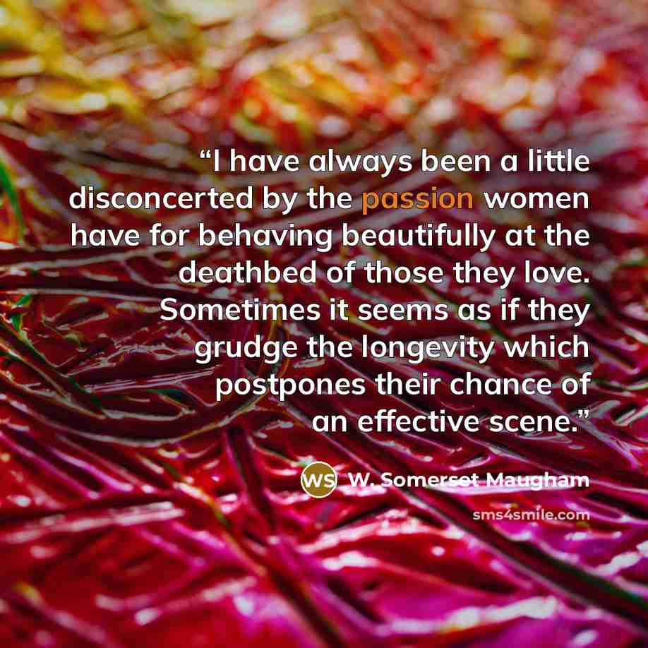 “I have always been a little disconcerted by the passion women have for behaving beautifully at the deathbed of those they love. Sometimes it seems as if they grudge the longevity which postpones their chance of an effective scene.” quote by W. Somerset Maugham