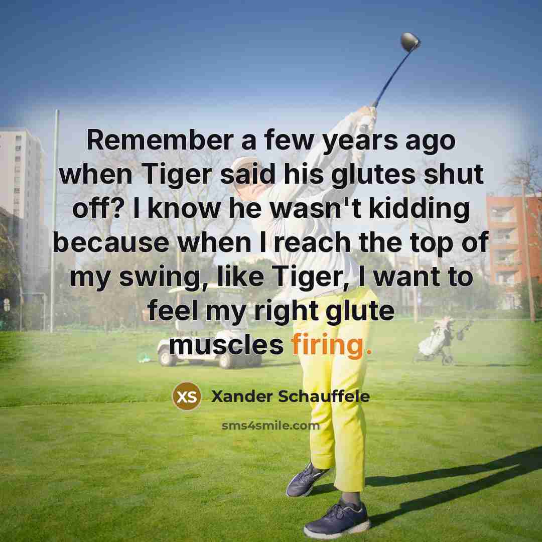 “Remember a few years ago when Tiger said his glutes shut off? I know he wasn't kidding because when I reach the top of my swing, like Tiger, I want to feel my right glute muscles firing.” quote by Xander Schauffele