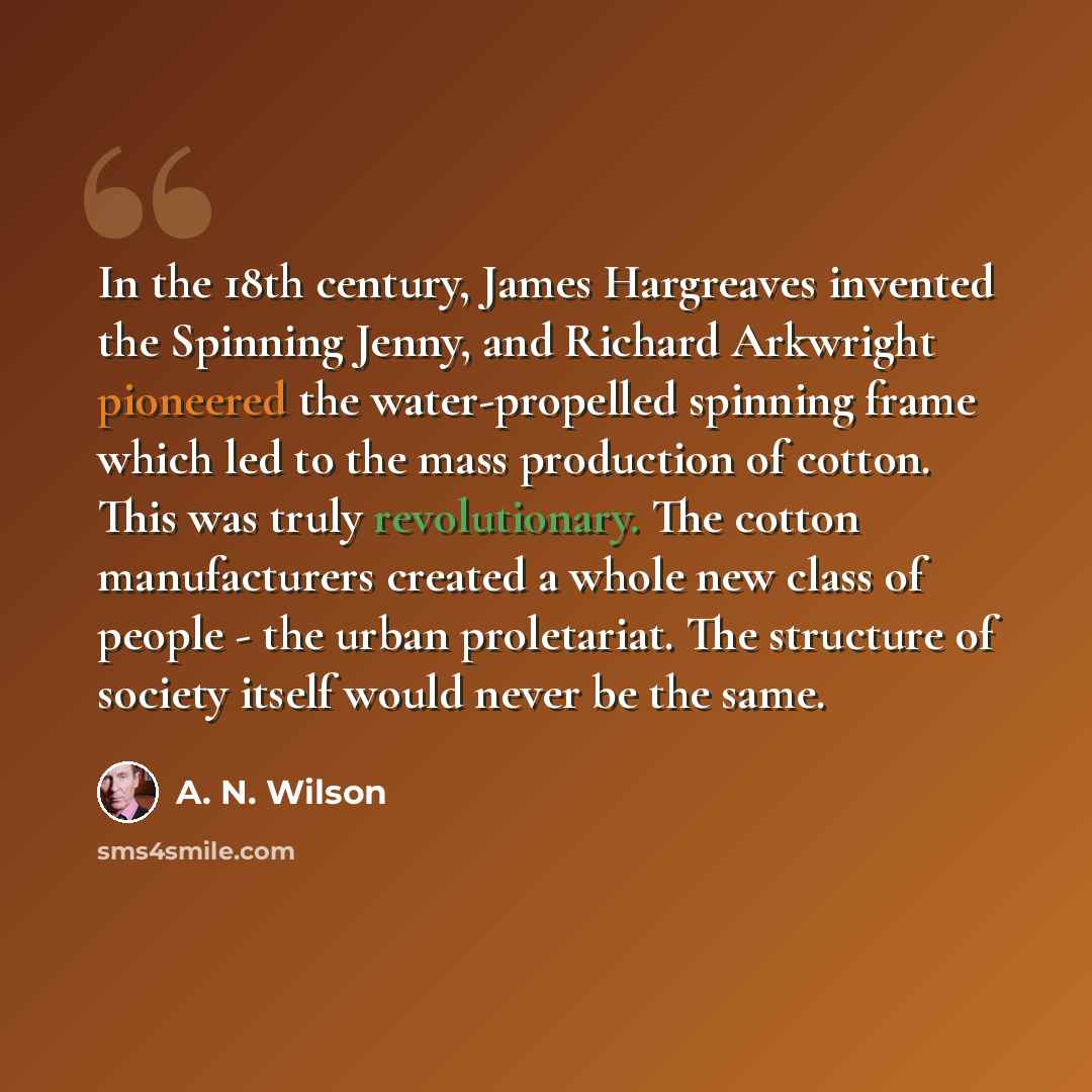 “In the 18th century, James Hargreaves invented the Spinning Jenny, and Richard Arkwright pioneered the water-propelled spinning frame which led to the mass production of cotton. This was truly revolutionary. The cotton manufacturers created a whole new class of people - the urban proletariat. The…” quote by A. N. Wilson