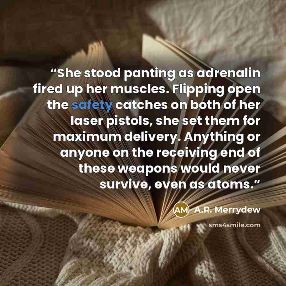 “She stood panting as adrenalin fired up her muscles. Flipping open the safety catches on both of her laser pistols, she set them for maximum delivery. Anything or anyone on the receiving end of these weapons would never survive, even as atoms.” quote by A.R. Merrydew
