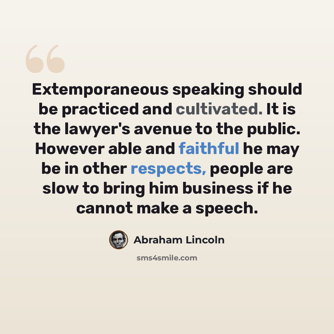 “Extemporaneous speaking should be practiced and cultivated. It is the lawyer's avenue to the public. However able and faithful he may be in other respects, people are slow to bring him business if he cannot make a speech.” quote by Abraham Lincoln