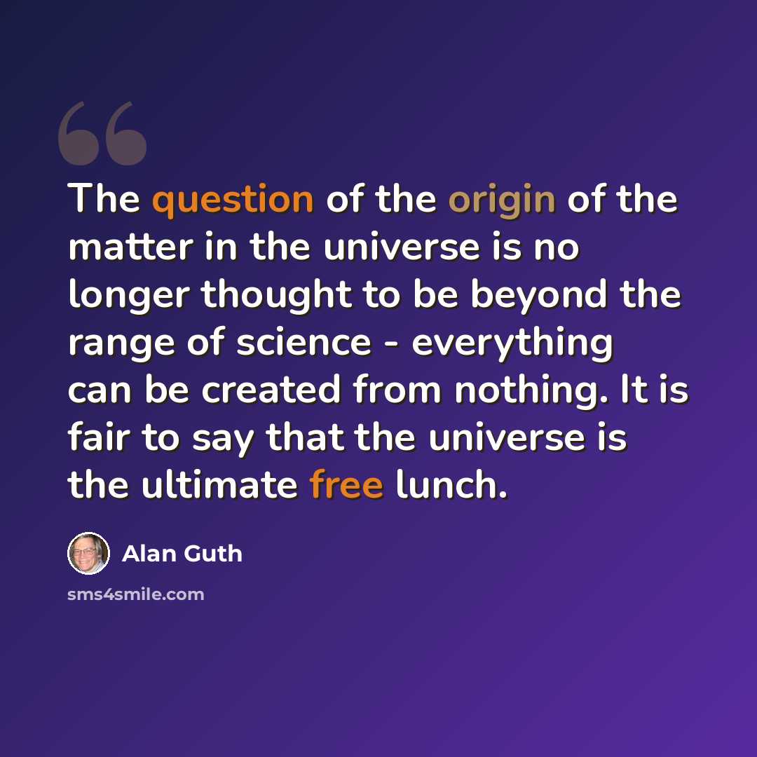 “The question of the origin of the matter in the universe is no longer thought to be beyond the range of science - everything can be created from nothing. It is fair to say that the universe is the ultimate free lunch.” quote by Alan Guth