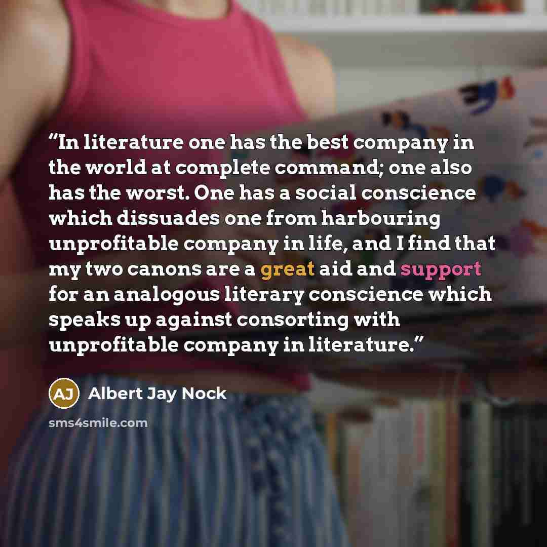 “In literature one has the best company in the world at complete command; one also has the worst. One has a social conscience which dissuades one from harbouring unprofitable company in life, and I find that my two canons are a great aid and support for an analogous literary conscience which speaks…” quote by Albert Jay Nock