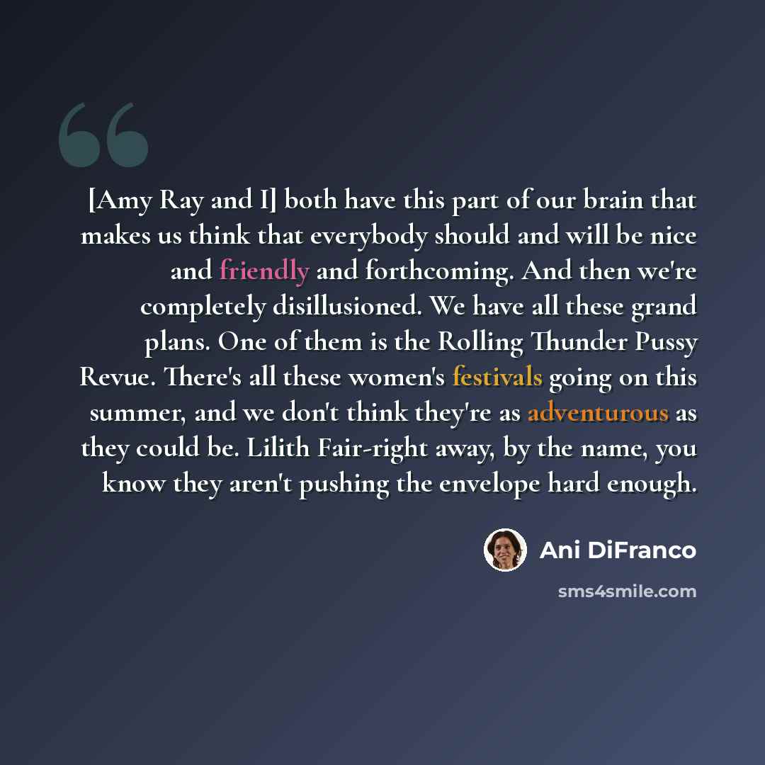 “[Amy Ray and I] both have this part of our brain that makes us think that everybody should and will be nice and friendly and forthcoming. And then we're completely disillusioned. We have all these grand plans. One of them is the Rolling Thunder Pussy Revue. There's all these women's festivals…” quote by Ani DiFranco