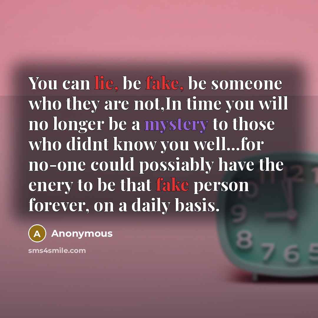 “You can lie, be fake, be someone who they are not,In time you will no longer be a mystery to those who didnt know you well...for no-one could possiably have the enery to be that fake person forever, on a daily basis.” quote by Anonymous