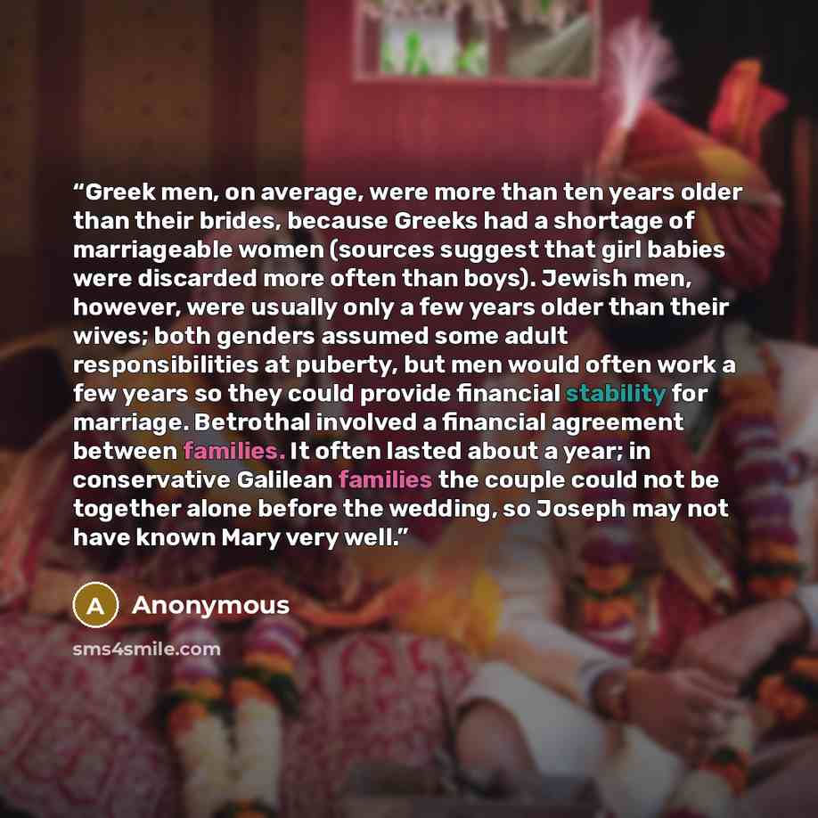 “Greek men, on average, were more than ten years older than their brides, because Greeks had a shortage of marriageable women (sources suggest that girl babies were discarded more often than boys). Jewish men, however, were usually only a few years older than their wives; both genders assumed some…” quote by Anonymous