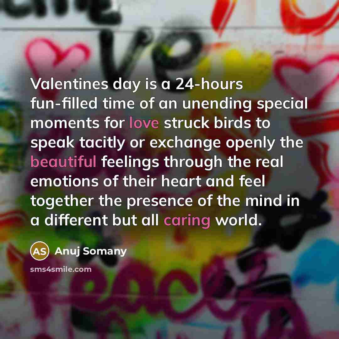 “Valentines day is a 24-hours fun-filled time of an unending special moments for love struck birds to speak tacitly or exchange openly the beautiful feelings through the real emotions of their heart and feel together the presence of the mind in a different but all caring world.” quote by Anuj Somany