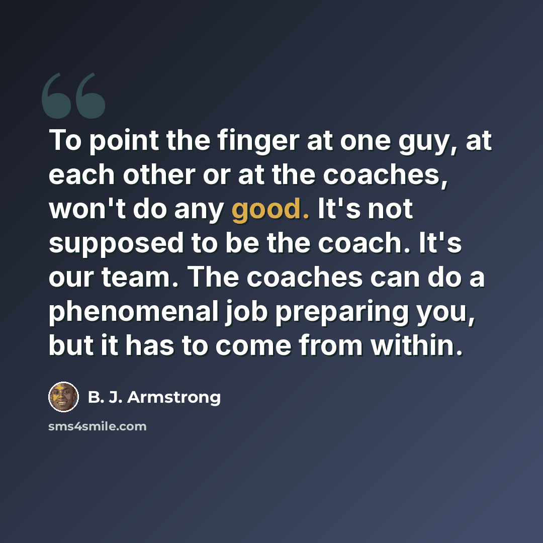 “To point the finger at one guy, at each other or at the coaches, won't do any good. It's not supposed to be the coach. It's our team. The coaches can do a phenomenal job preparing you, but it has to come from within.” quote by B. J. Armstrong