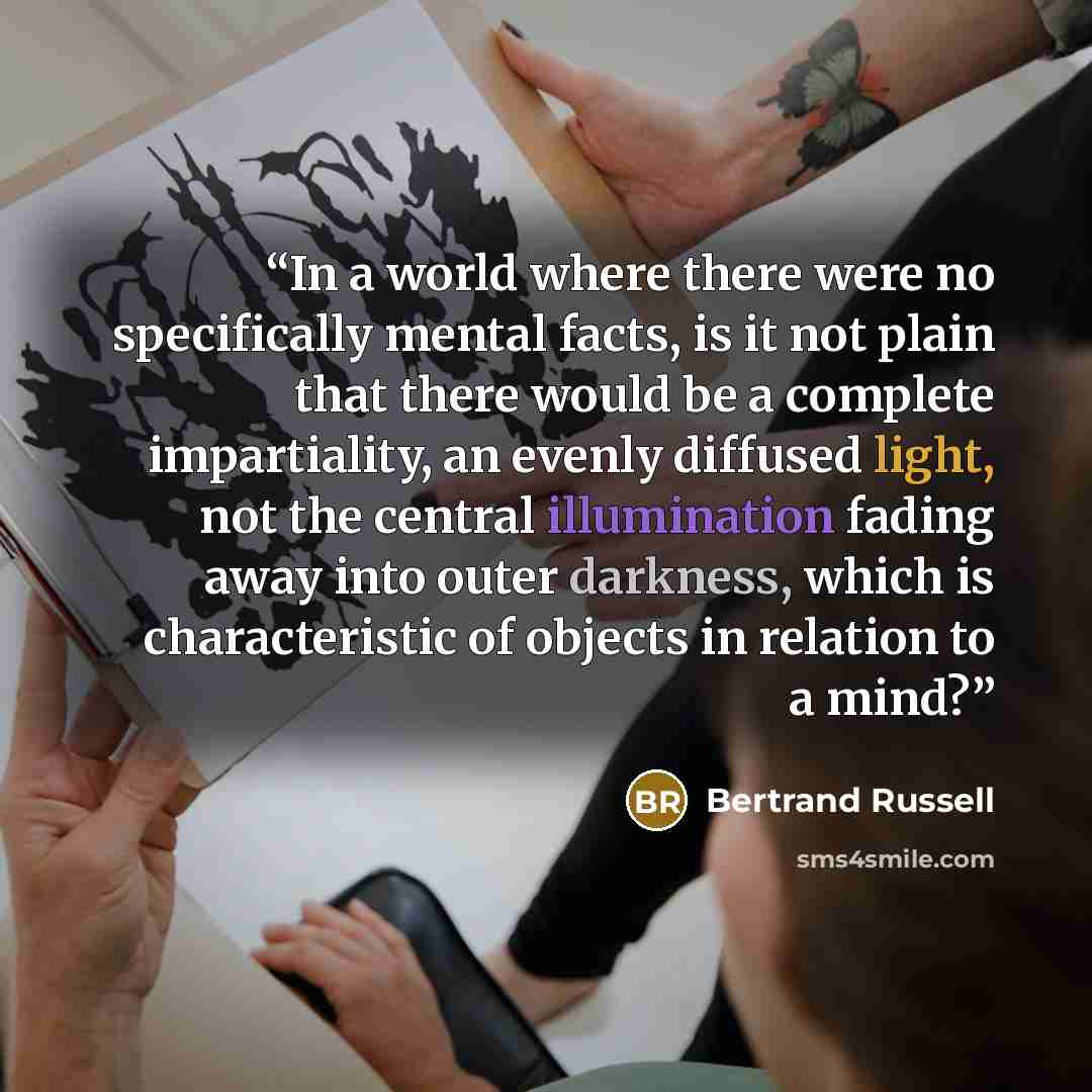 “In a world where there were no specifically mental facts, is it not plain that there would be a complete impartiality, an evenly diffused light, not the central illumination fading away into outer darkness, which is characteristic of objects in relation to a mind?” quote by Bertrand Russell