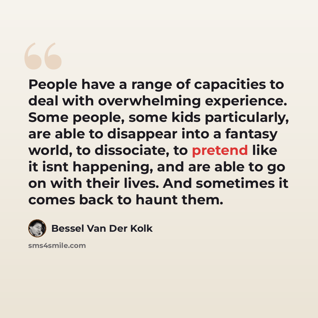 “People have a range of capacities to deal with overwhelming experience. Some people, some kids particularly, are able to disappear into a fantasy world, to dissociate, to pretend like it isnt happening, and are able to go on with their lives. And sometimes it comes back to haunt them.” quote by Bessel van der Kolk