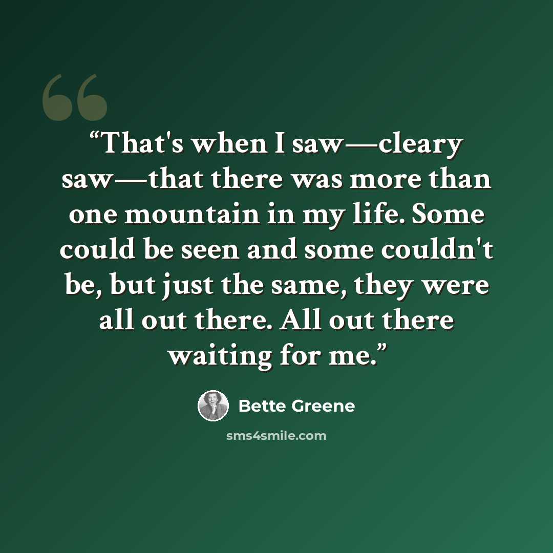 “That's when I saw—cleary saw—that there was more than one mountain in my life. Some could be seen and some couldn't be, but just the same, they were all out there. All out there waiting for me.” quote by Bette Greene