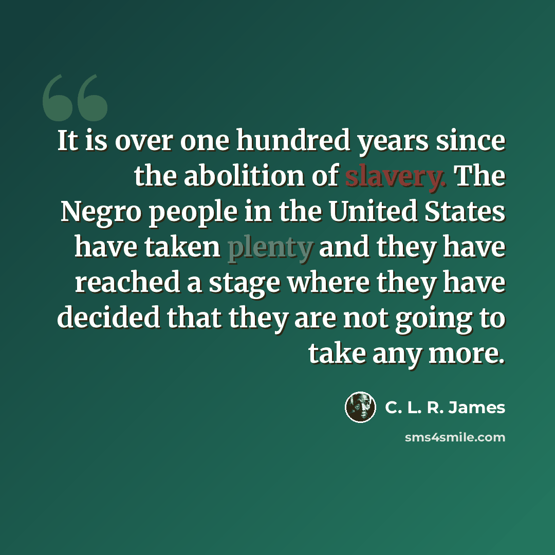 “It is over one hundred years since the abolition of slavery. The Negro people in the United States have taken plenty and they have reached a stage where they have decided that they are not going to take any more.” quote by C. L. R. James