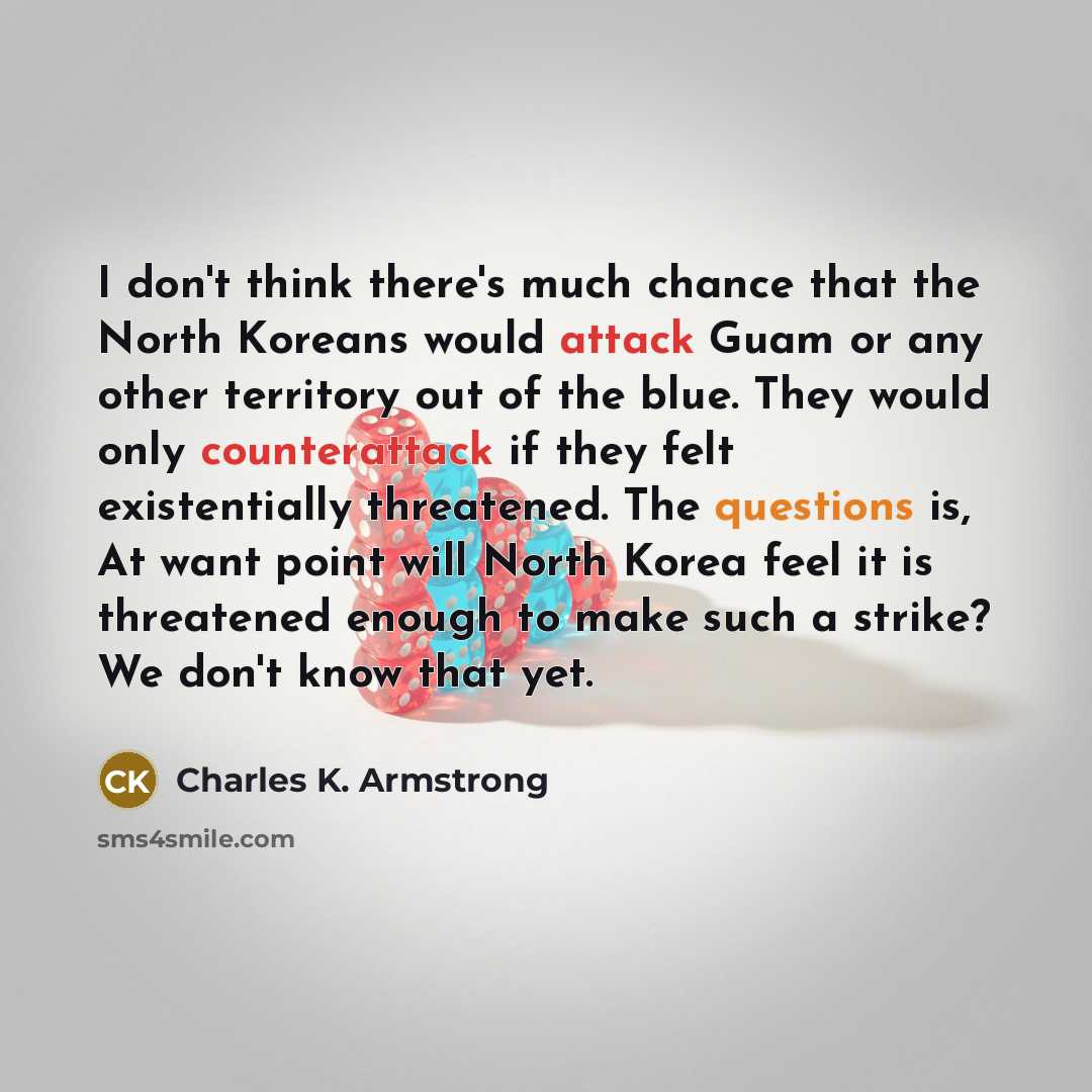 “I don't think there's much chance that the North Koreans would attack Guam or any other territory out of the blue. They would only counterattack if they felt existentially threatened. The questions is, At want point will North Korea feel it is threatened enough to make such a strike? We don't know…” quote by Charles K. Armstrong