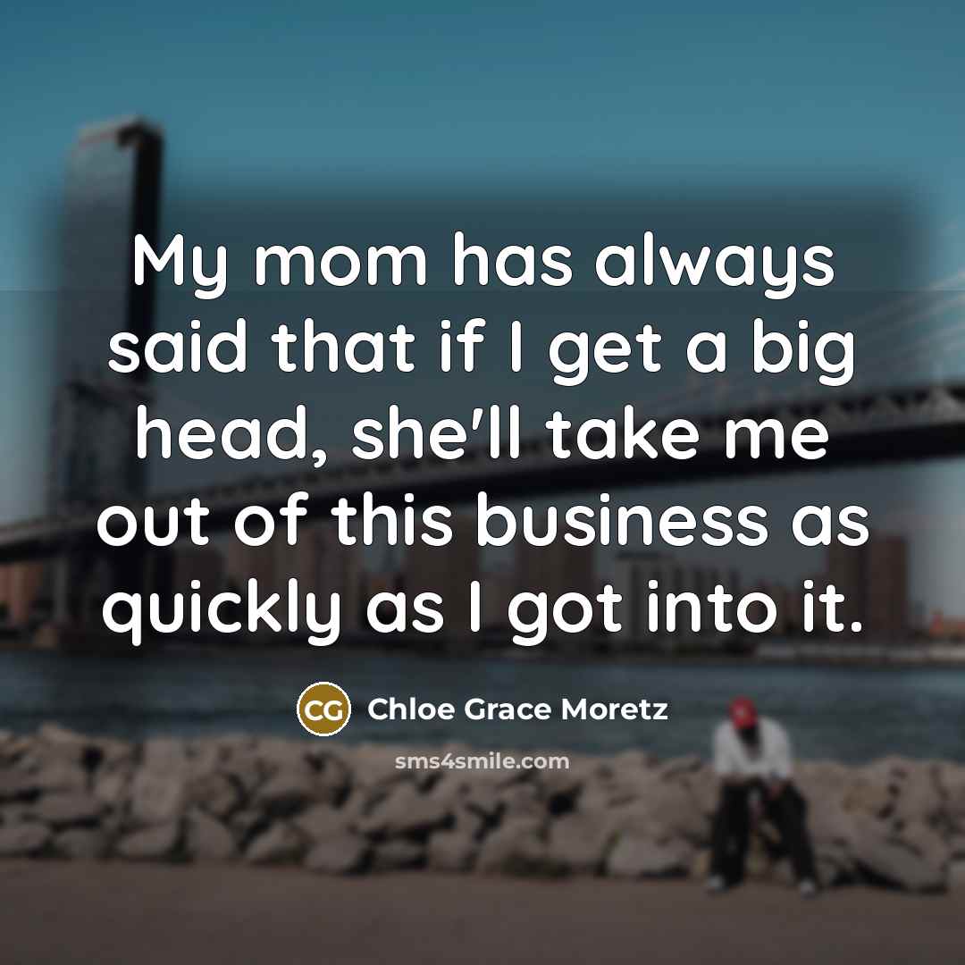 “My mom has always said that if I get a big head, she'll take me out of this business as quickly as I got into it.” quote by Chloe Grace Moretz