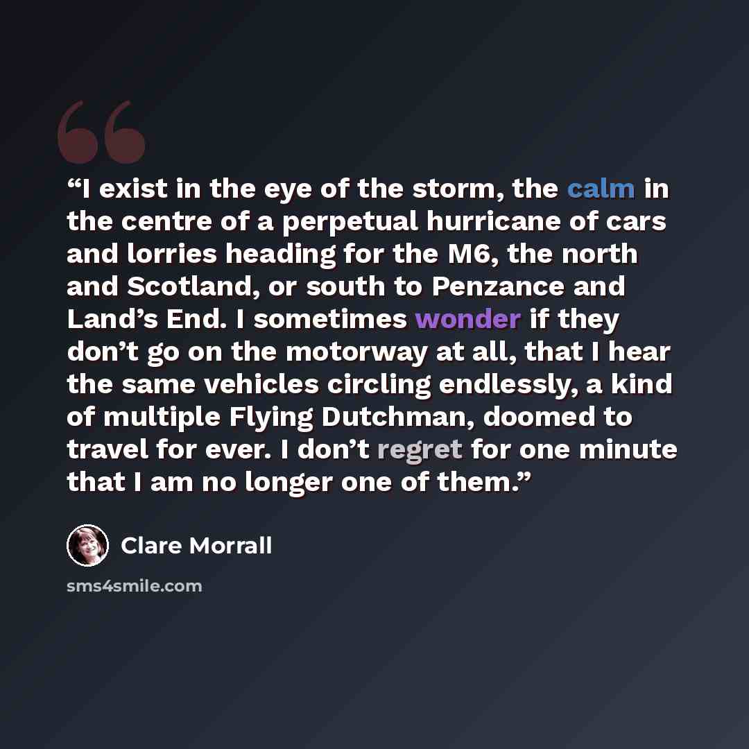“I exist in the eye of the storm, the calm in the centre of a perpetual hurricane of cars and lorries heading for the M6, the north and Scotland, or south to Penzance and Land’s End. I sometimes wonder if they don’t go on the motorway at all, that I hear the same vehicles circling endlessly, a kind…” quote by Clare Morrall