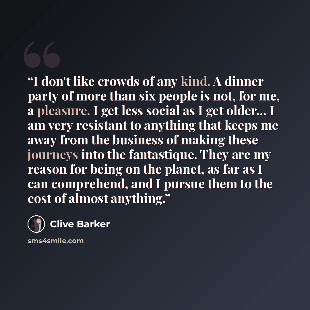 “I don't like crowds of any kind. A dinner party of more than six people is not, for me, a pleasure. I get less social as I get older... I am very resistant to anything that keeps me away from the business of making these journeys into the fantastique. They are my reason for being on the planet, as…” quote by Clive Barker