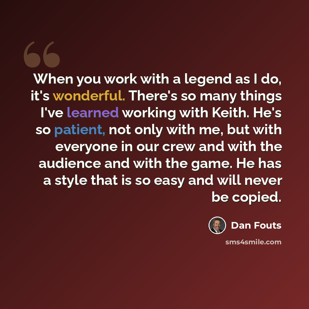 “When you work with a legend as I do, it's wonderful. There's so many things I've learned working with Keith. He's so patient, not only with me, but with everyone in our crew and with the audience and with the game. He has a style that is so easy and will never be copied.” quote by Dan Fouts