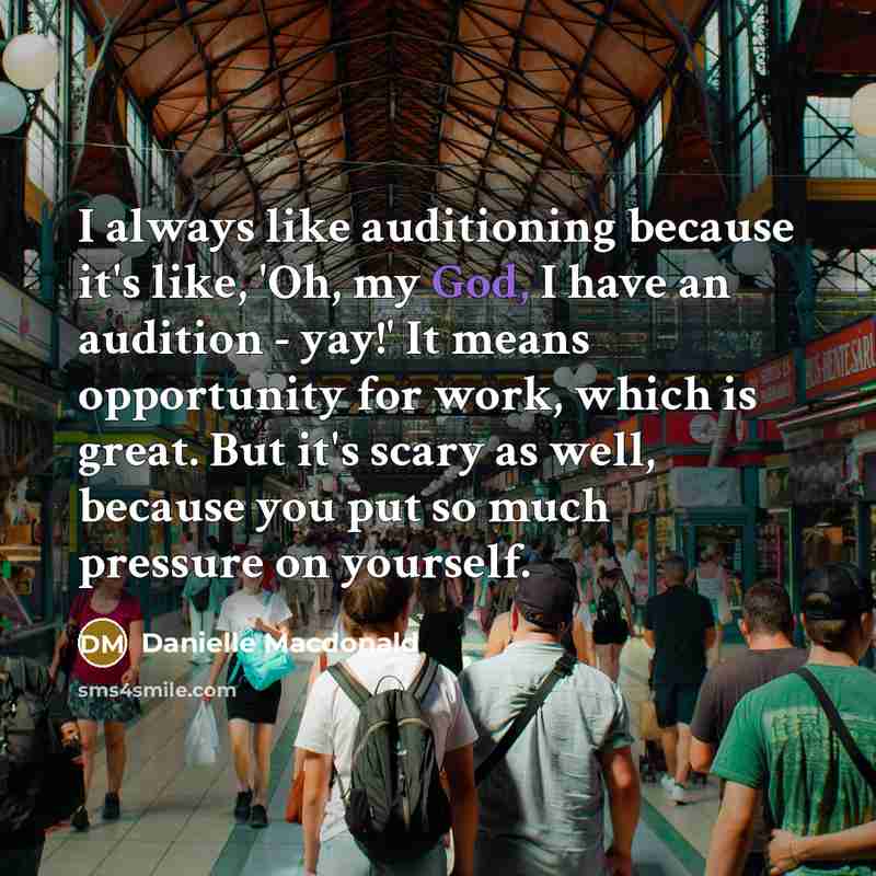 “I always like auditioning because it's like, 'Oh, my God, I have an audition - yay!' It means opportunity for work, which is great. But it's scary as well, because you put so much pressure on yourself.” quote by Danielle Macdonald