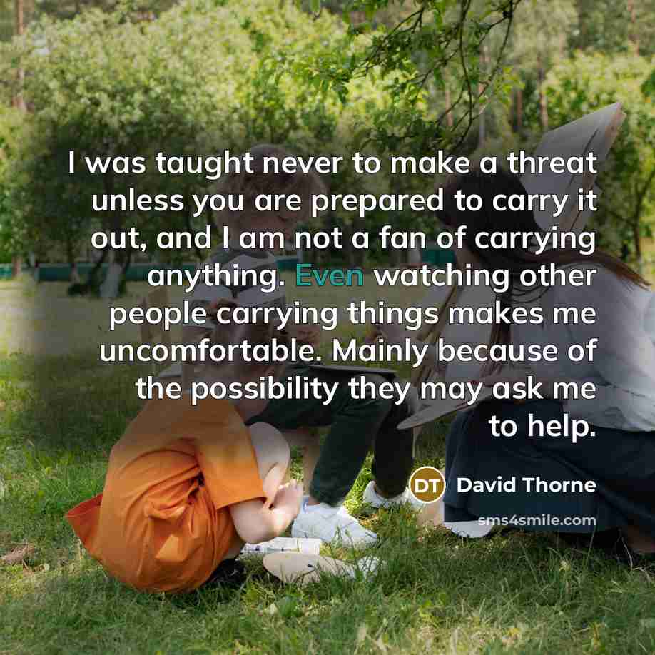 “I was taught never to make a threat unless you are prepared to carry it out, and I am not a fan of carrying anything. Even watching other people carrying things makes me uncomfortable. Mainly because of the possibility they may ask me to help.” quote by David Thorne