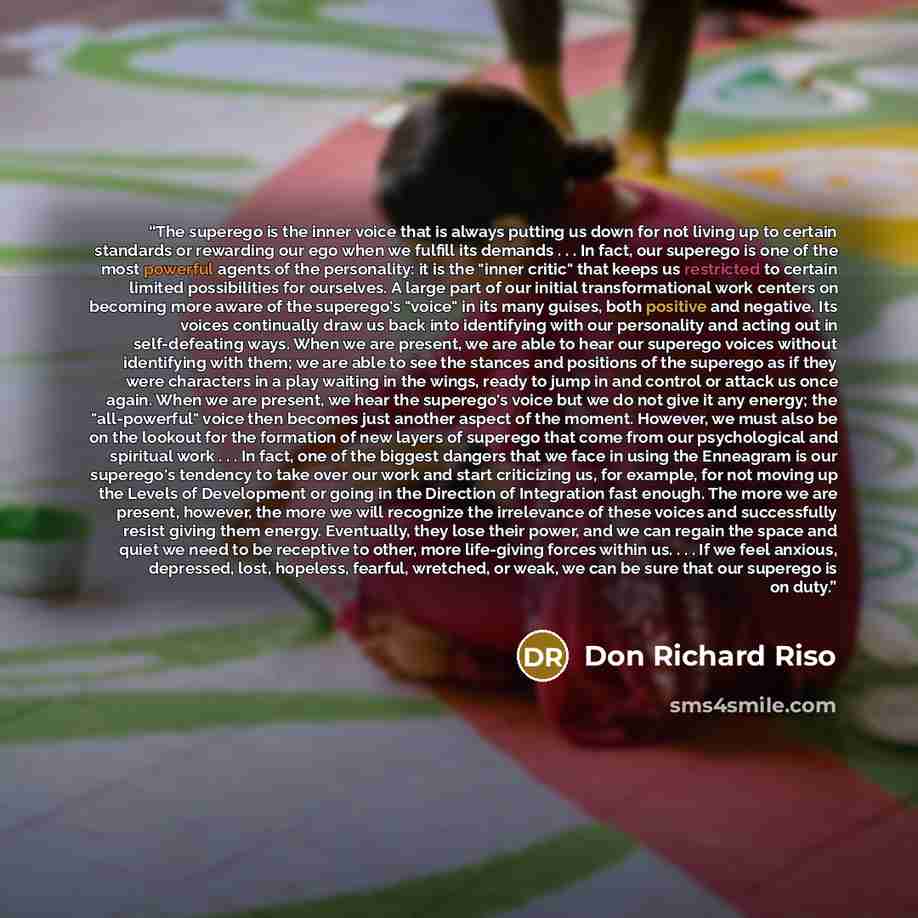 “The superego is the inner voice that is always putting us down for not living up to certain standards or rewarding our ego when we fulfill its demands . . . In fact, our superego is one of the most powerful agents of the personality: it is the "inner critic" that keeps us restricted to certain…” quote by Don Richard Riso