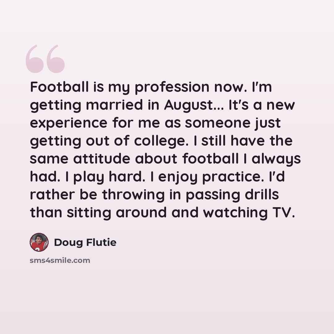 “Football is my profession now. I'm getting married in August... It's a new experience for me as someone just getting out of college. I still have the same attitude about football I always had. I play hard. I enjoy practice. I'd rather be throwing in passing drills than sitting around and watching…” quote by Doug Flutie