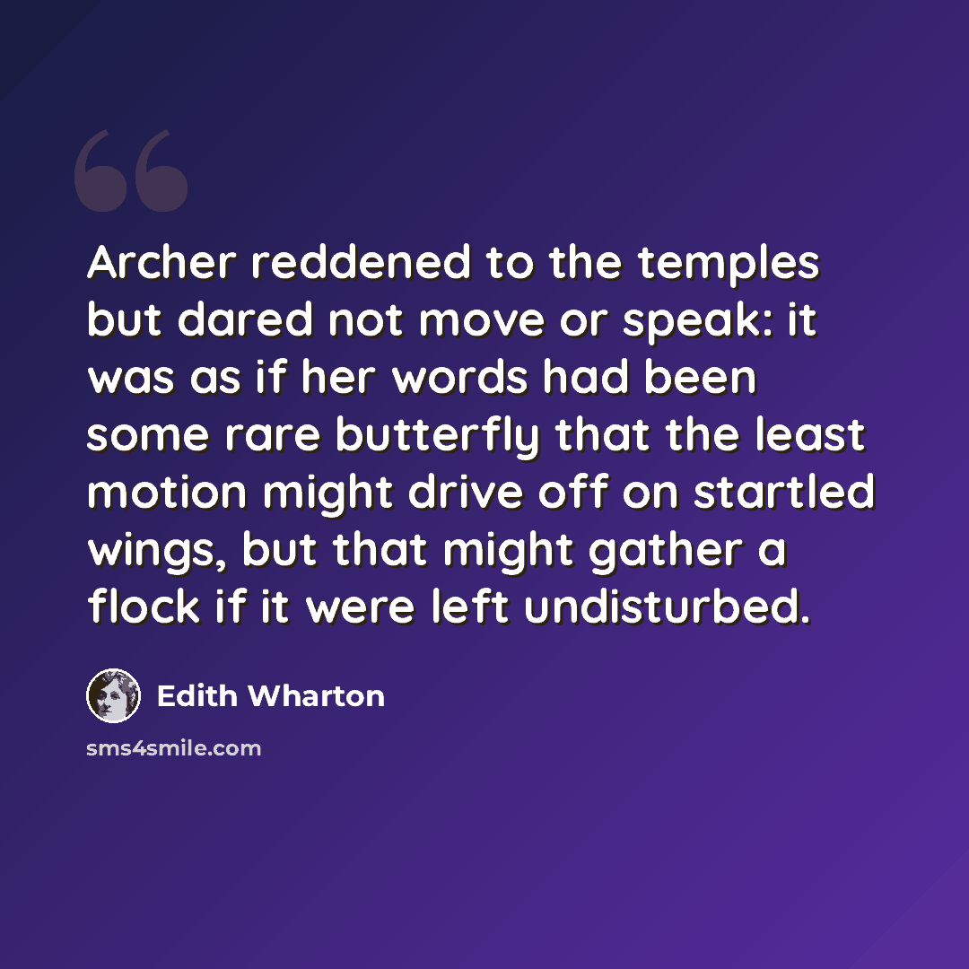 “Archer reddened to the temples but dared not move or speak: it was as if her words had been some rare butterfly that the least motion might drive off on startled wings, but that might gather a flock if it were left undisturbed.” quote by Edith Wharton
