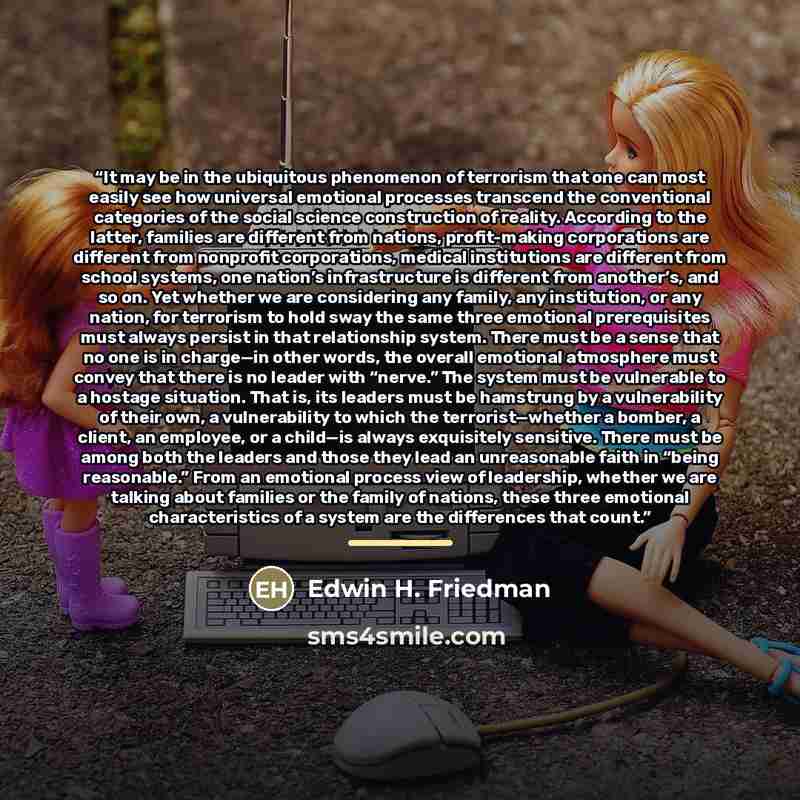 “It may be in the ubiquitous phenomenon of terrorism that one can most easily see how universal emotional processes transcend the conventional categories of the social science construction of reality. According to the latter, families are different from nations, profit-making corporations are…” quote by Edwin H. Friedman