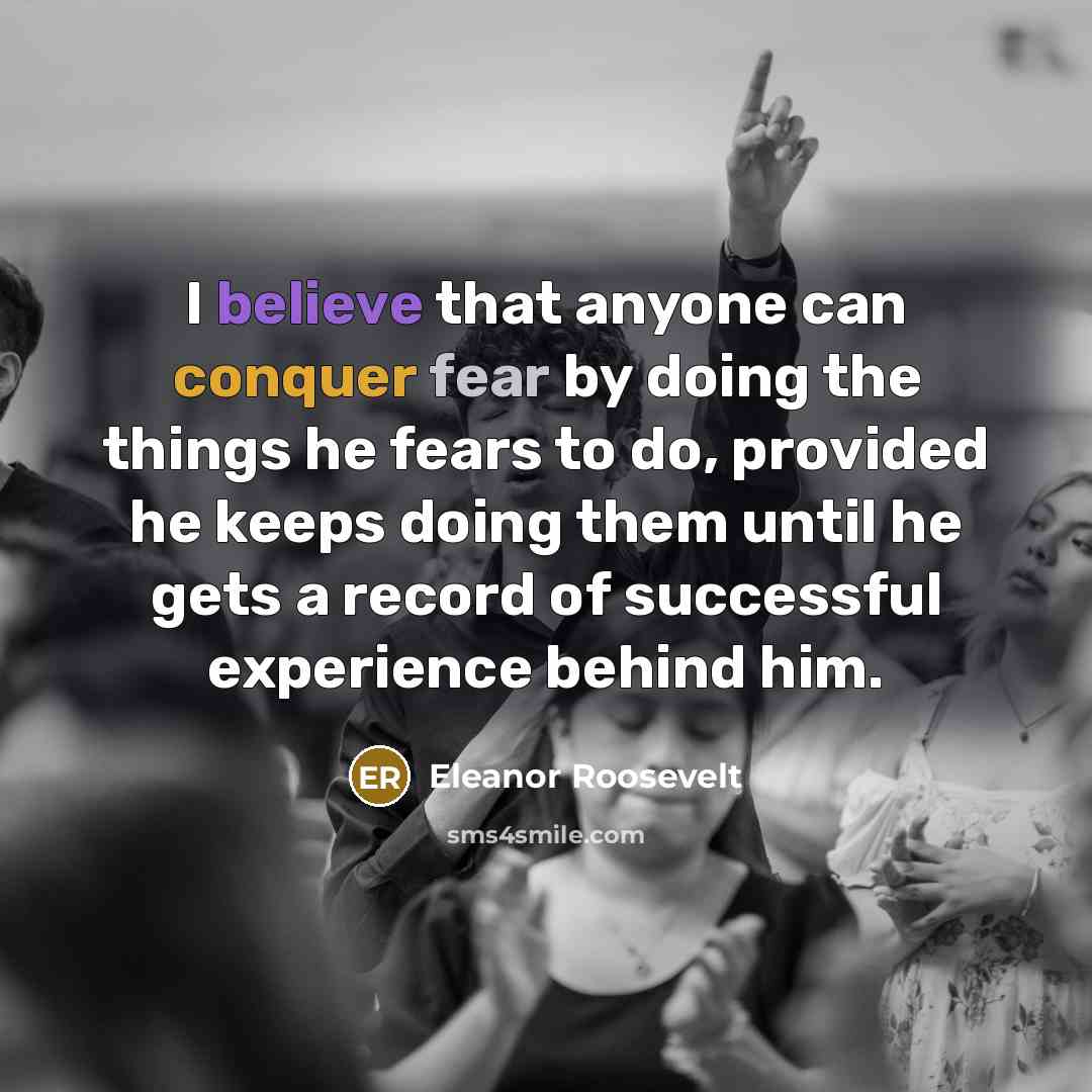 “I believe that anyone can conquer fear by doing the things he fears to do, provided he keeps doing them until he gets a record of successful experience behind him.” quote by Eleanor Roosevelt