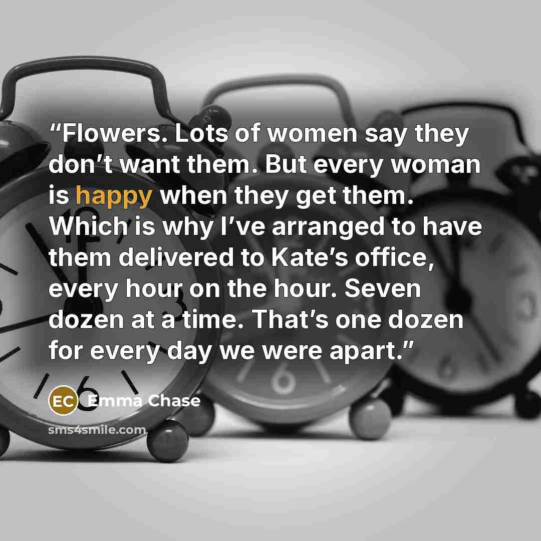 “Flowers. Lots of women say they don’t want them. But every woman is happy when they get them. Which is why I’ve arranged to have them delivered to Kate’s office, every hour on the hour. Seven dozen at a time. That’s one dozen for every day we were apart.” quote by Emma Chase