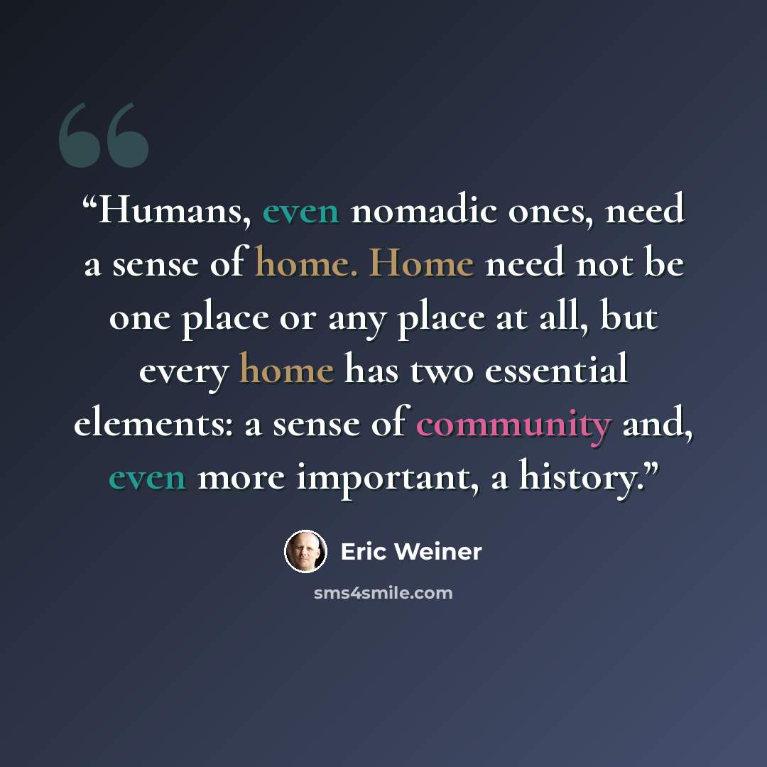 “Humans, even nomadic ones, need a sense of home. Home need not be one place or any place at all, but every home has two essential elements: a sense of community and, even more important, a history.” quote by Eric Weiner