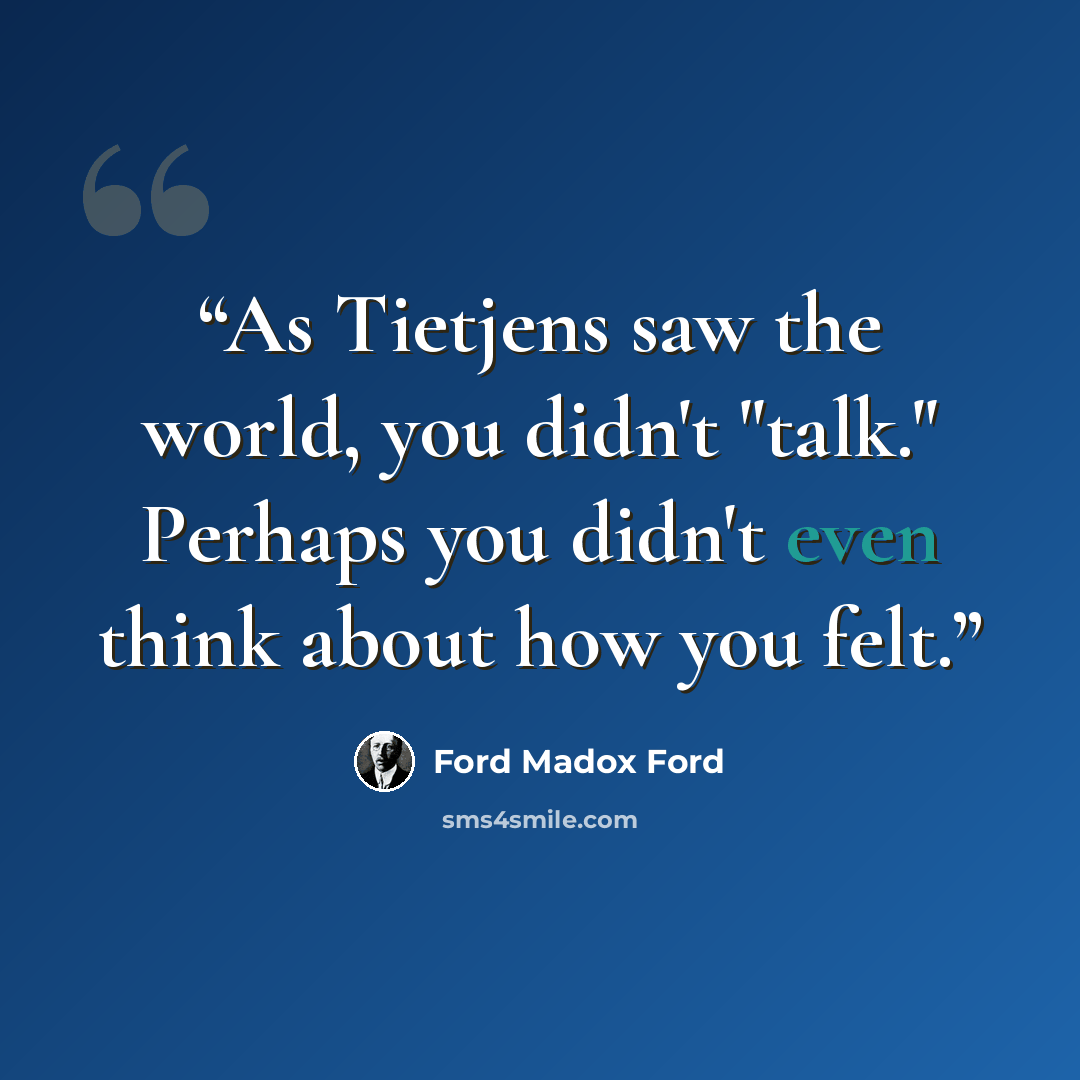 “As Tietjens saw the world, you didn't "talk." Perhaps you didn't even think about how you felt.” quote by Ford Madox Ford