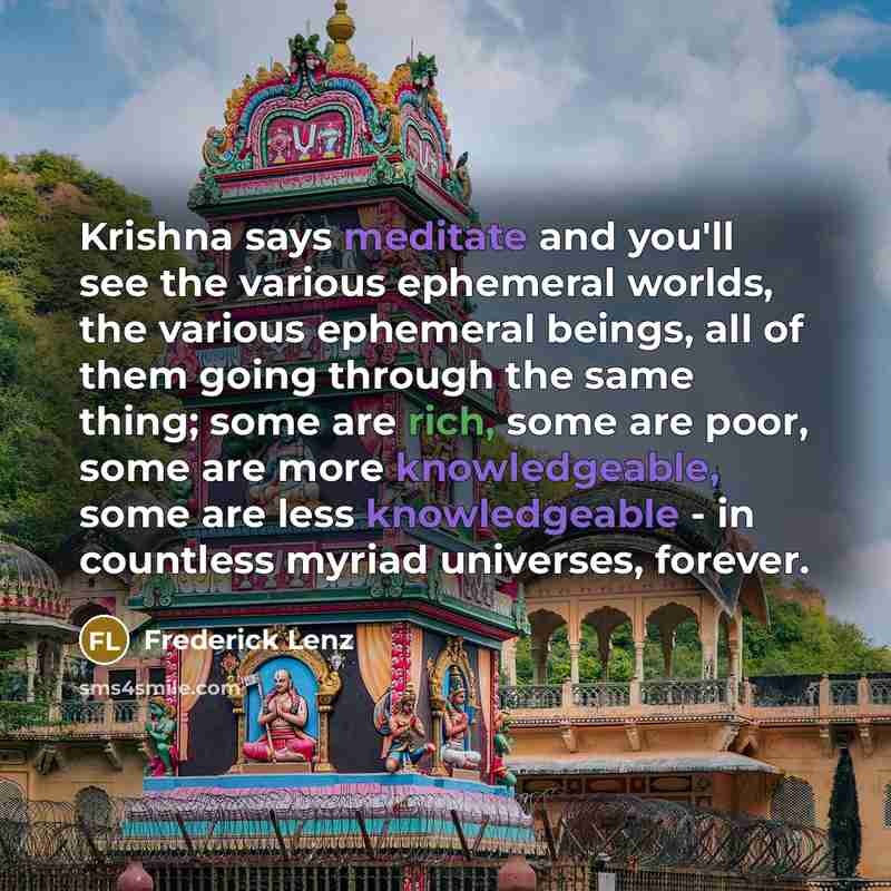 “Krishna says meditate and you'll see the various ephemeral worlds, the various ephemeral beings, all of them going through the same thing; some are rich, some are poor, some are more knowledgeable, some are less knowledgeable - in countless myriad universes, forever.” quote by Frederick Lenz