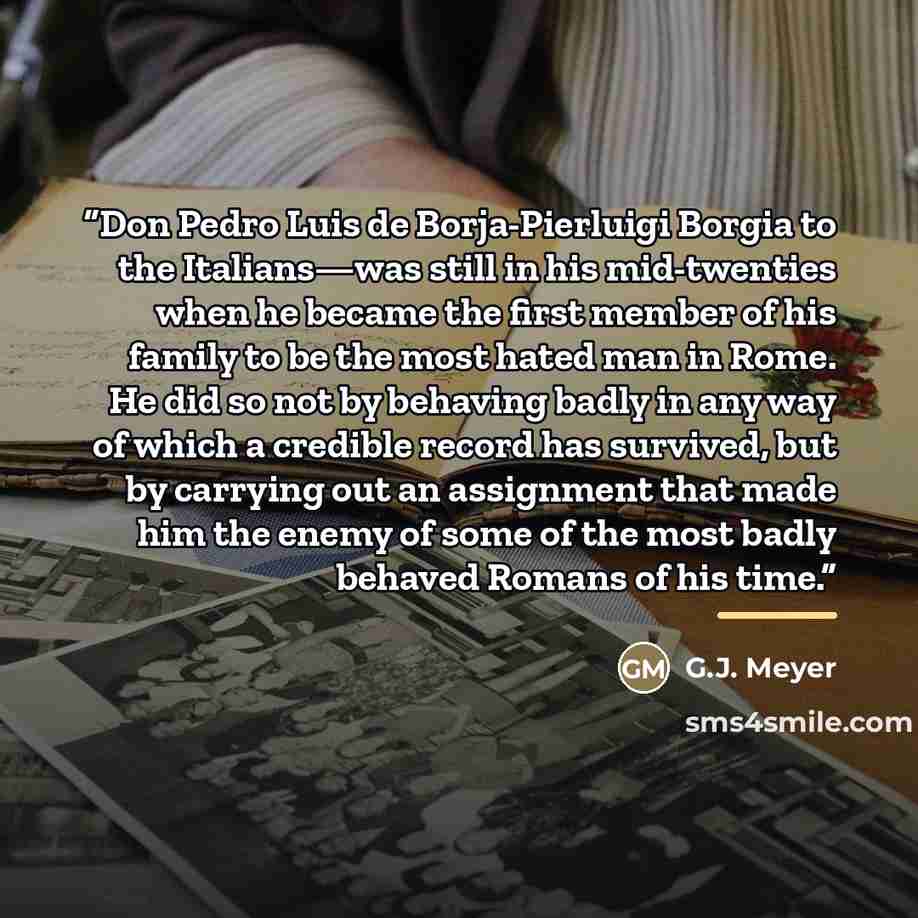 “Don Pedro Luis de Borja-Pierluigi Borgia to the Italians—was still in his mid-twenties when he became the first member of his family to be the most hated man in Rome. He did so not by behaving badly in any way of which a credible record has survived, but by carrying out an assignment that made him…” quote by G.J. Meyer
