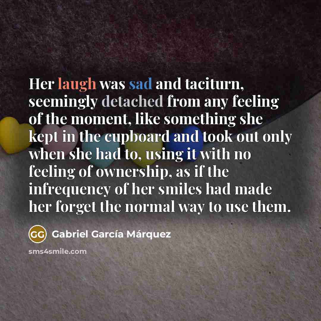 “Her laugh was sad and taciturn, seemingly detached from any feeling of the moment, like something she kept in the cupboard and took out only when she had to, using it with no feeling of ownership, as if the infrequency of her smiles had made her forget the normal way to use them.” quote by Gabriel Garcia Marquez