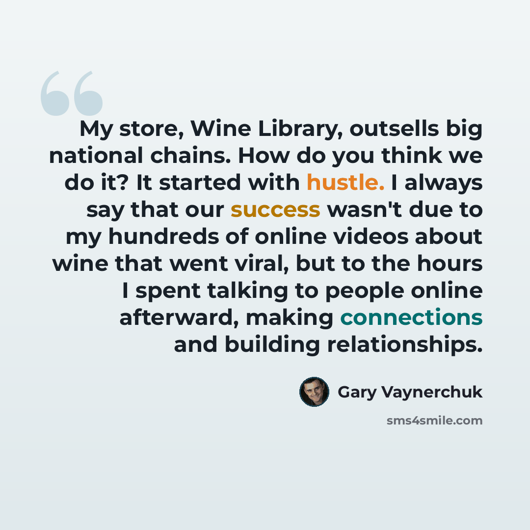 “My store, Wine Library, outsells big national chains. How do you think we do it? It started with hustle. I always say that our success wasn't due to my hundreds of online videos about wine that went viral, but to the hours I spent talking to people online afterward, making connections and building…” quote by Gary Vaynerchuk