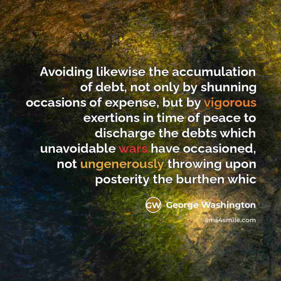 “Avoiding likewise the accumulation of debt, not only by shunning occasions of expense, but by vigorous exertions in time of peace to discharge the debts which unavoidable wars have occasioned, not ungenerously throwing upon posterity the burthen whic” quote by George Washington